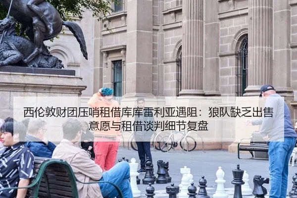 西伦敦财团压哨租借库库雷利亚遇阻：狼队缺乏出售意愿与租借谈判细节复盘